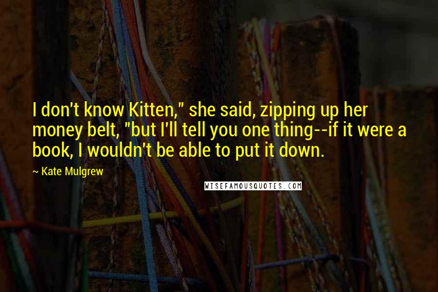 Kate Mulgrew Quotes: I don't know Kitten," she said, zipping up her money belt, "but I'll tell you one thing--if it were a book, I wouldn't be able to put it down.