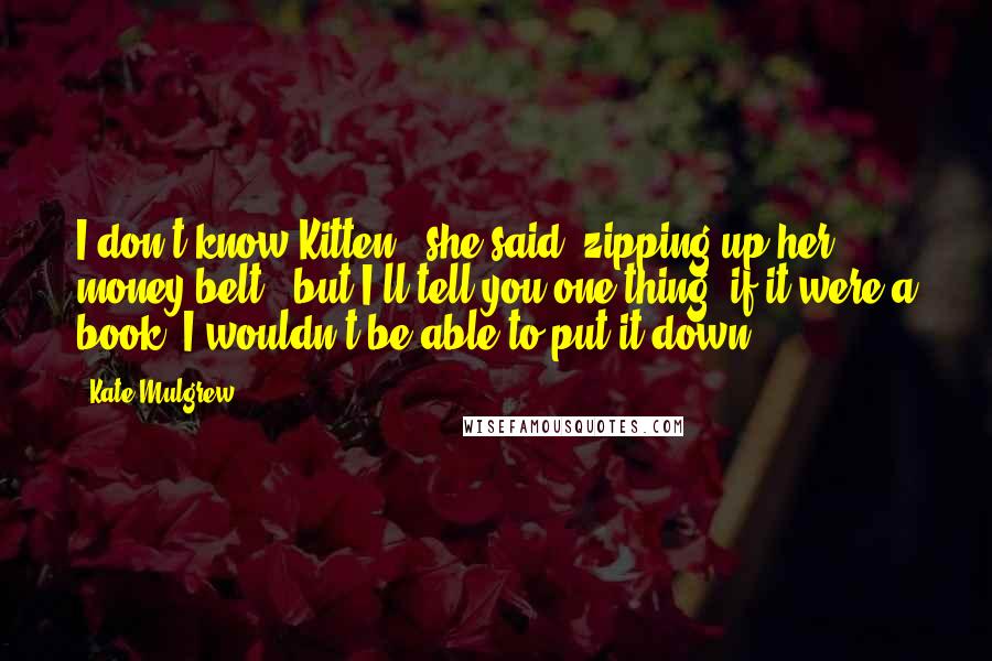 Kate Mulgrew Quotes: I don't know Kitten," she said, zipping up her money belt, "but I'll tell you one thing--if it were a book, I wouldn't be able to put it down.