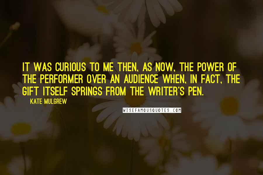 Kate Mulgrew Quotes: It was curious to me then, as now, the power of the performer over an audience when, in fact, the gift itself springs from the writer's pen.