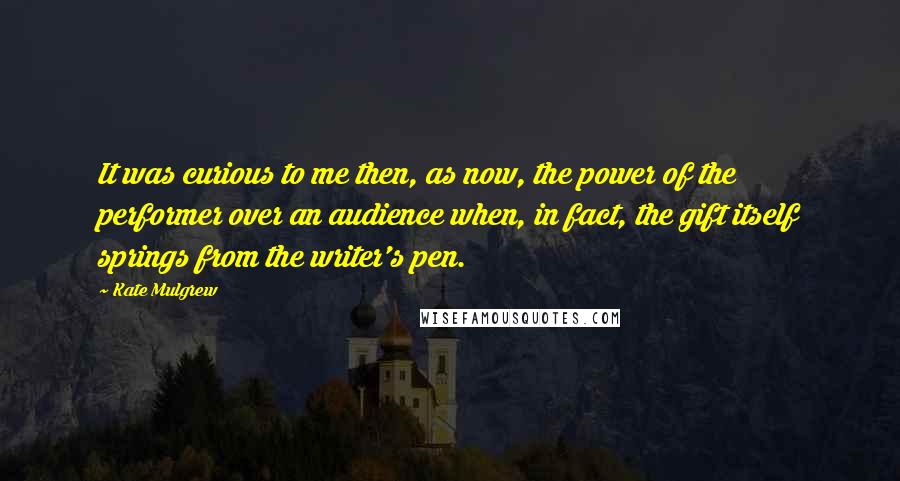 Kate Mulgrew Quotes: It was curious to me then, as now, the power of the performer over an audience when, in fact, the gift itself springs from the writer's pen.