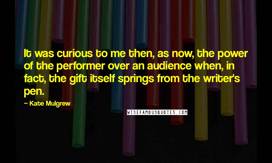 Kate Mulgrew Quotes: It was curious to me then, as now, the power of the performer over an audience when, in fact, the gift itself springs from the writer's pen.