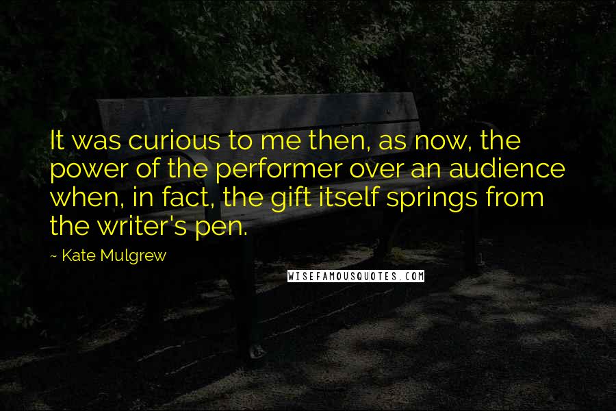 Kate Mulgrew Quotes: It was curious to me then, as now, the power of the performer over an audience when, in fact, the gift itself springs from the writer's pen.