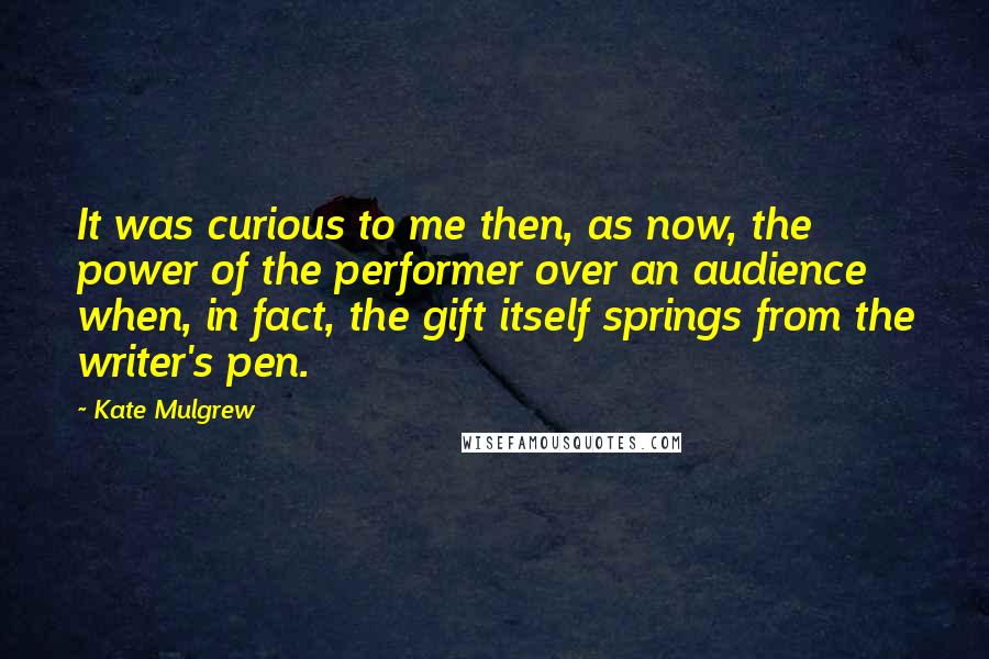 Kate Mulgrew Quotes: It was curious to me then, as now, the power of the performer over an audience when, in fact, the gift itself springs from the writer's pen.