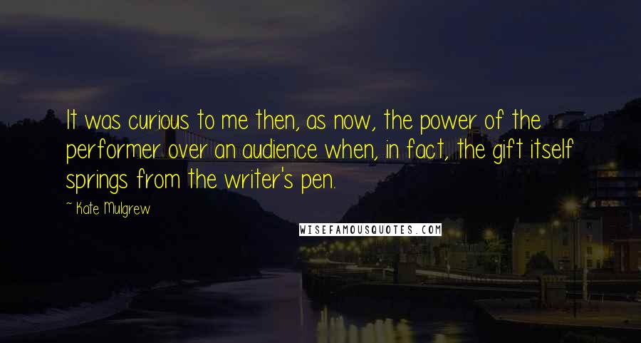 Kate Mulgrew Quotes: It was curious to me then, as now, the power of the performer over an audience when, in fact, the gift itself springs from the writer's pen.