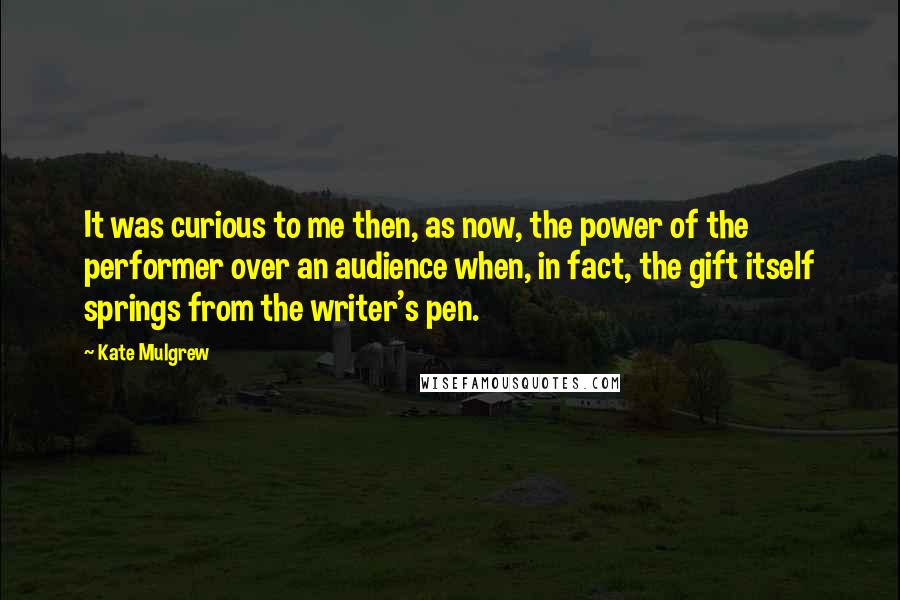 Kate Mulgrew Quotes: It was curious to me then, as now, the power of the performer over an audience when, in fact, the gift itself springs from the writer's pen.