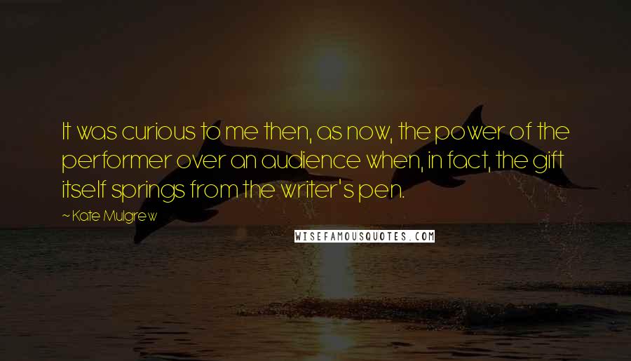 Kate Mulgrew Quotes: It was curious to me then, as now, the power of the performer over an audience when, in fact, the gift itself springs from the writer's pen.