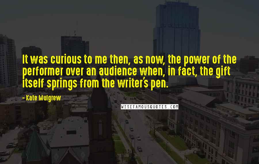 Kate Mulgrew Quotes: It was curious to me then, as now, the power of the performer over an audience when, in fact, the gift itself springs from the writer's pen.