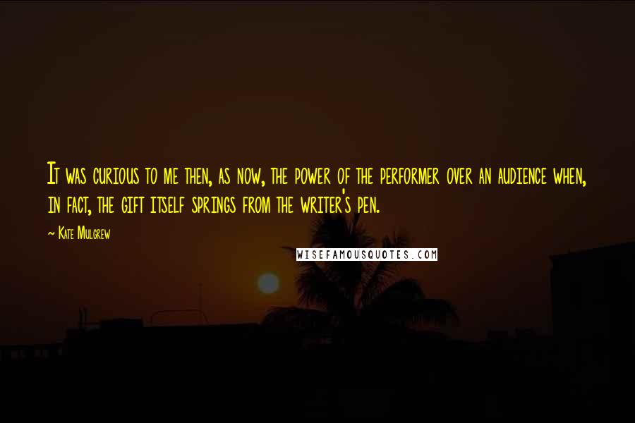 Kate Mulgrew Quotes: It was curious to me then, as now, the power of the performer over an audience when, in fact, the gift itself springs from the writer's pen.