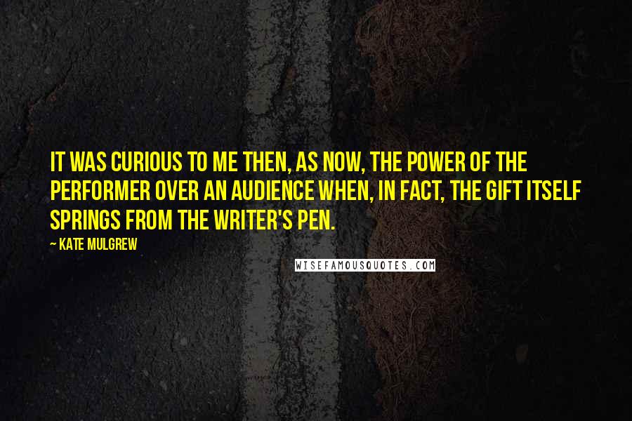 Kate Mulgrew Quotes: It was curious to me then, as now, the power of the performer over an audience when, in fact, the gift itself springs from the writer's pen.