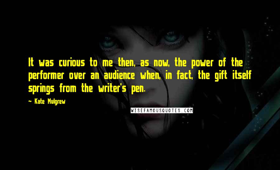 Kate Mulgrew Quotes: It was curious to me then, as now, the power of the performer over an audience when, in fact, the gift itself springs from the writer's pen.