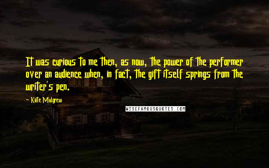 Kate Mulgrew Quotes: It was curious to me then, as now, the power of the performer over an audience when, in fact, the gift itself springs from the writer's pen.