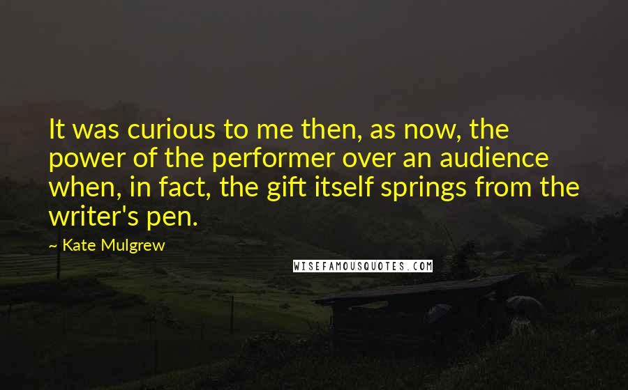 Kate Mulgrew Quotes: It was curious to me then, as now, the power of the performer over an audience when, in fact, the gift itself springs from the writer's pen.