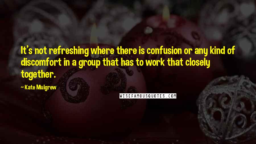 Kate Mulgrew Quotes: It's not refreshing where there is confusion or any kind of discomfort in a group that has to work that closely together.