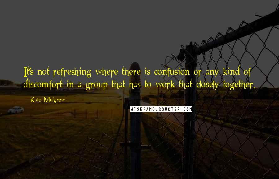 Kate Mulgrew Quotes: It's not refreshing where there is confusion or any kind of discomfort in a group that has to work that closely together.