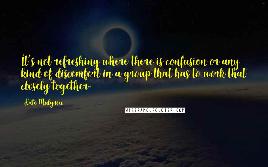 Kate Mulgrew Quotes: It's not refreshing where there is confusion or any kind of discomfort in a group that has to work that closely together.