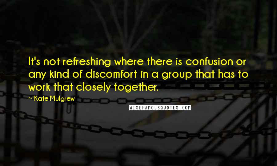 Kate Mulgrew Quotes: It's not refreshing where there is confusion or any kind of discomfort in a group that has to work that closely together.