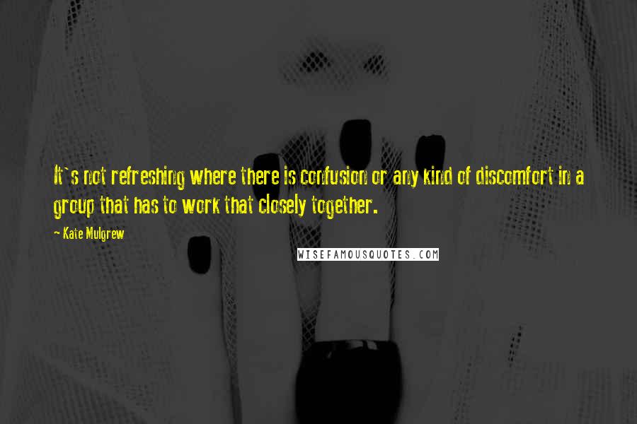 Kate Mulgrew Quotes: It's not refreshing where there is confusion or any kind of discomfort in a group that has to work that closely together.