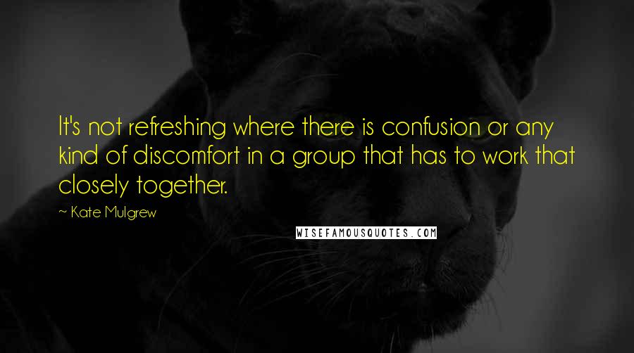 Kate Mulgrew Quotes: It's not refreshing where there is confusion or any kind of discomfort in a group that has to work that closely together.