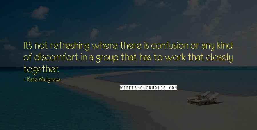 Kate Mulgrew Quotes: It's not refreshing where there is confusion or any kind of discomfort in a group that has to work that closely together.