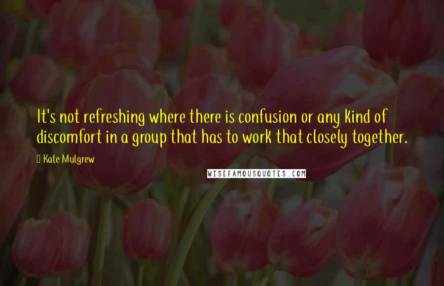 Kate Mulgrew Quotes: It's not refreshing where there is confusion or any kind of discomfort in a group that has to work that closely together.