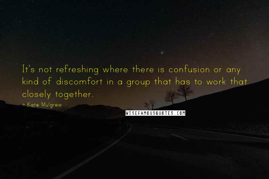 Kate Mulgrew Quotes: It's not refreshing where there is confusion or any kind of discomfort in a group that has to work that closely together.