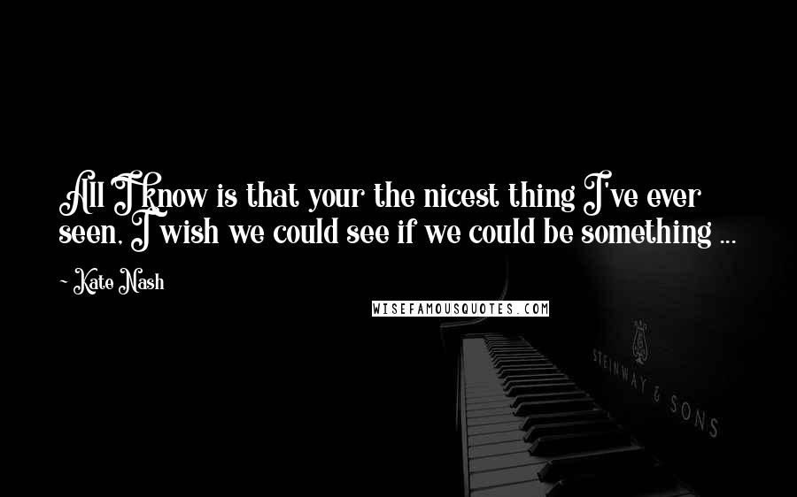 Kate Nash Quotes: All I know is that your the nicest thing I've ever seen, I wish we could see if we could be something ...