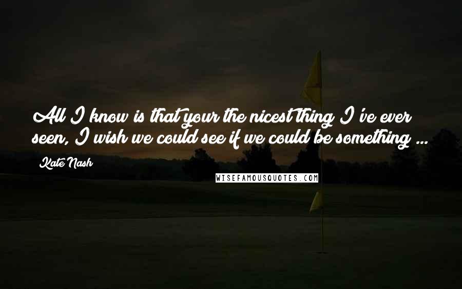 Kate Nash Quotes: All I know is that your the nicest thing I've ever seen, I wish we could see if we could be something ...