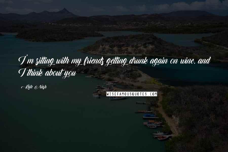 Kate Nash Quotes: I'm sitting with my friends getting drunk again on wine, and I think about you