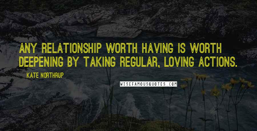 Kate Northrup Quotes: Any relationship worth having is worth deepening by taking regular, loving actions.