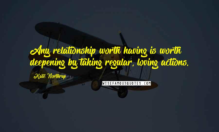 Kate Northrup Quotes: Any relationship worth having is worth deepening by taking regular, loving actions.