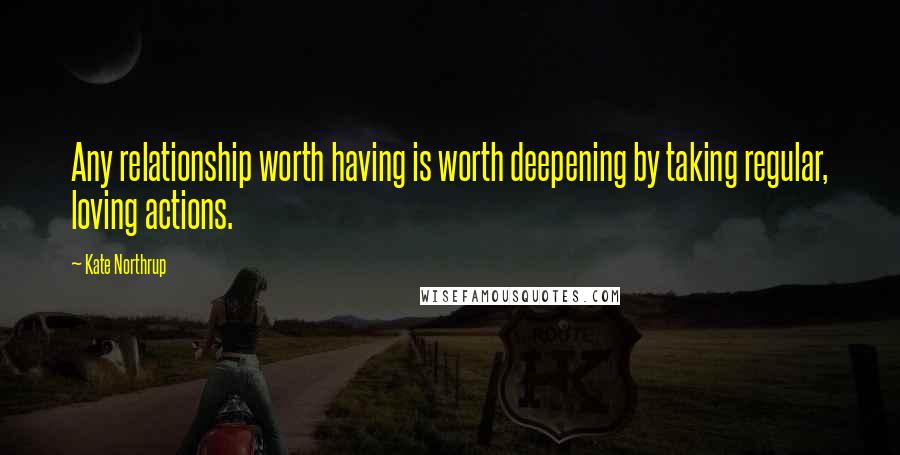 Kate Northrup Quotes: Any relationship worth having is worth deepening by taking regular, loving actions.
