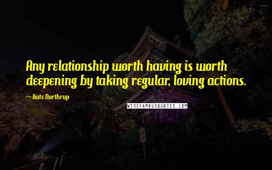 Kate Northrup Quotes: Any relationship worth having is worth deepening by taking regular, loving actions.