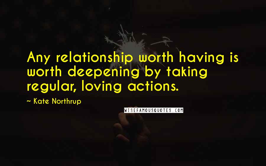 Kate Northrup Quotes: Any relationship worth having is worth deepening by taking regular, loving actions.