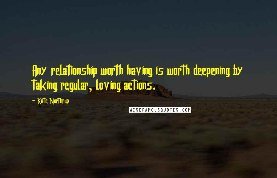 Kate Northrup Quotes: Any relationship worth having is worth deepening by taking regular, loving actions.