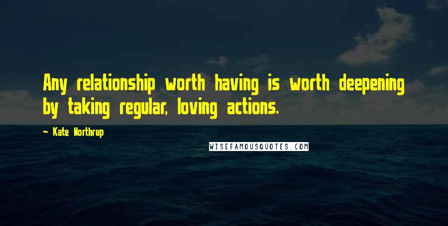 Kate Northrup Quotes: Any relationship worth having is worth deepening by taking regular, loving actions.