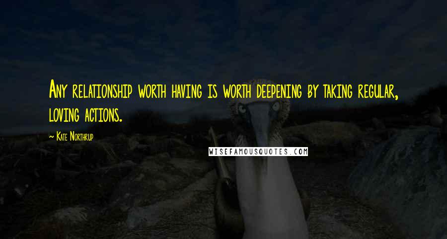 Kate Northrup Quotes: Any relationship worth having is worth deepening by taking regular, loving actions.