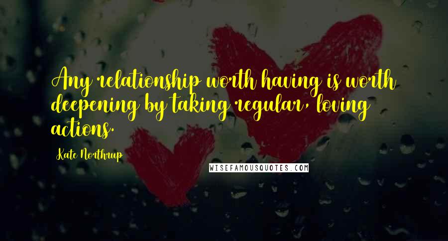 Kate Northrup Quotes: Any relationship worth having is worth deepening by taking regular, loving actions.