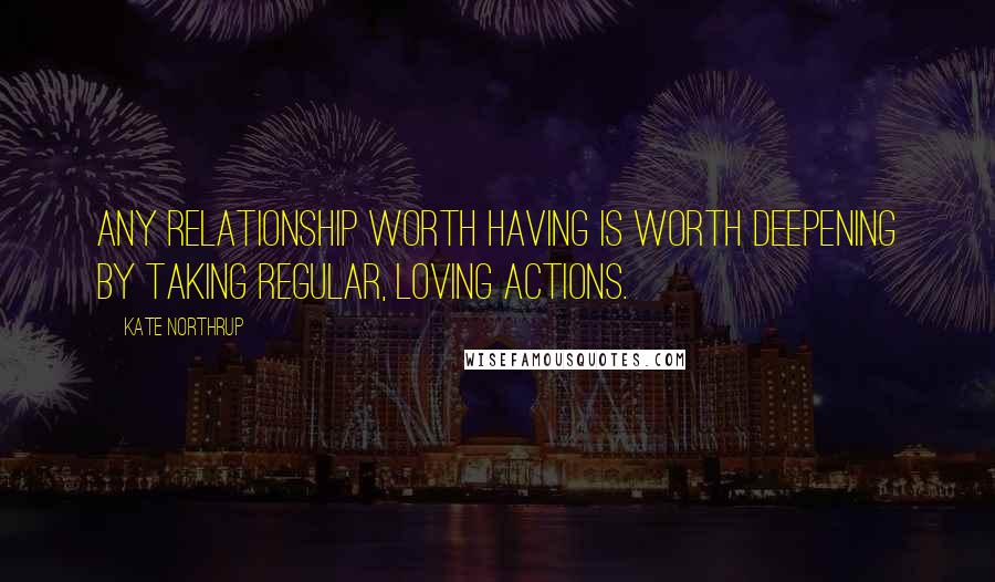 Kate Northrup Quotes: Any relationship worth having is worth deepening by taking regular, loving actions.