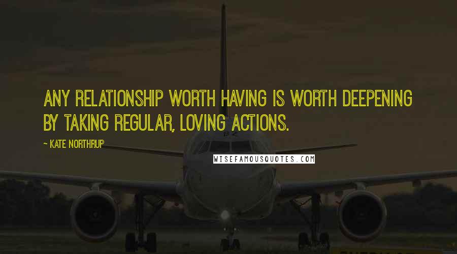 Kate Northrup Quotes: Any relationship worth having is worth deepening by taking regular, loving actions.