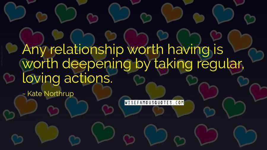 Kate Northrup Quotes: Any relationship worth having is worth deepening by taking regular, loving actions.