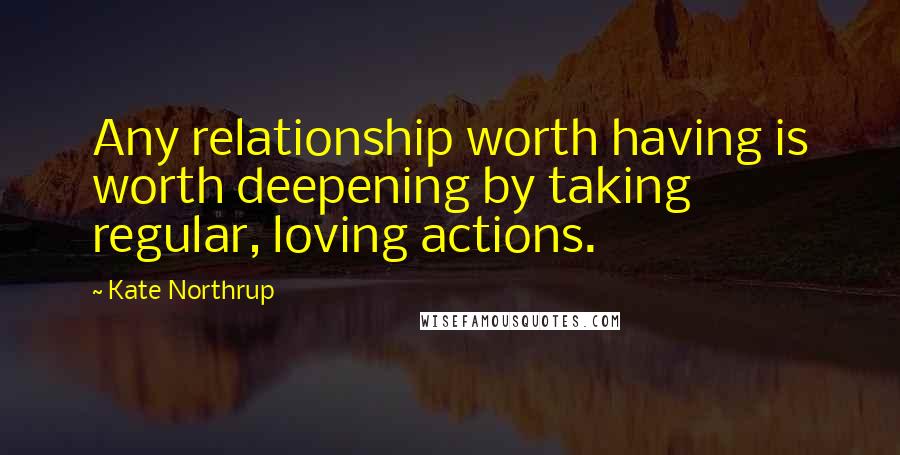 Kate Northrup Quotes: Any relationship worth having is worth deepening by taking regular, loving actions.