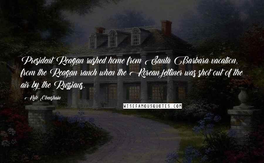 Kate Obenshain Quotes: President Reagan rushed home from Santa Barbara vacation, from the Reagan ranch when the Korean jetliner was shot out of the air by the Russians.