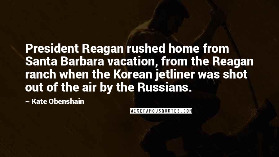 Kate Obenshain Quotes: President Reagan rushed home from Santa Barbara vacation, from the Reagan ranch when the Korean jetliner was shot out of the air by the Russians.