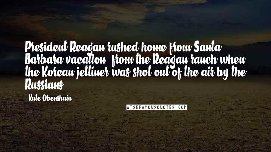 Kate Obenshain Quotes: President Reagan rushed home from Santa Barbara vacation, from the Reagan ranch when the Korean jetliner was shot out of the air by the Russians.