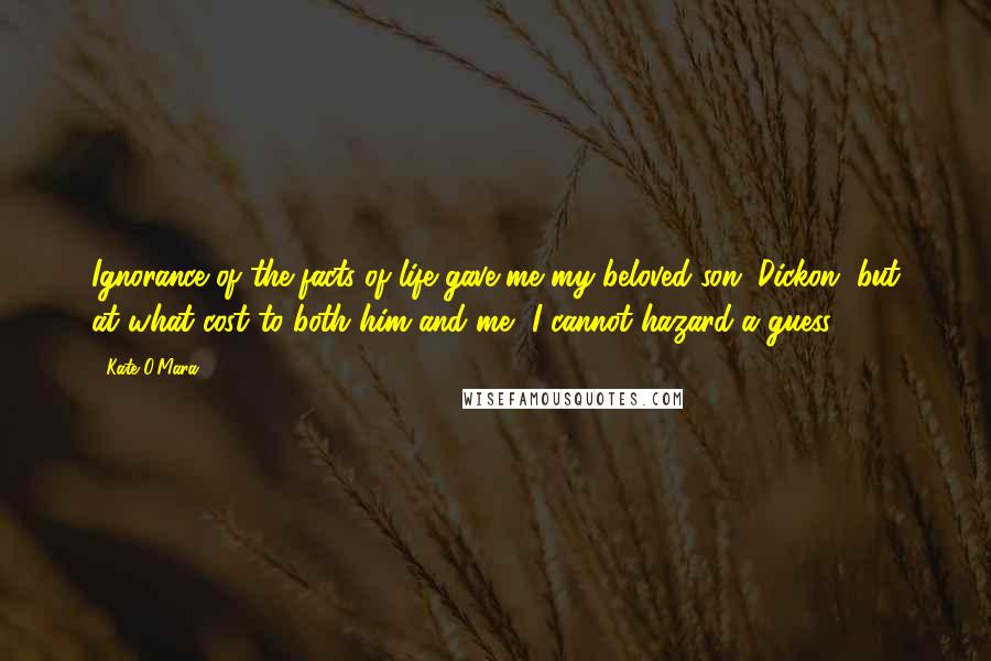 Kate O'Mara Quotes: Ignorance of the facts of life gave me my beloved son, Dickon, but at what cost to both him and me, I cannot hazard a guess.