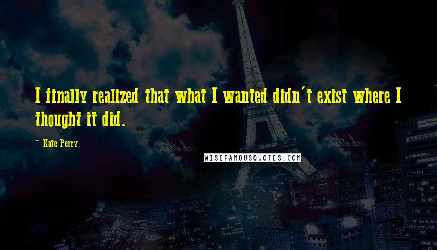 Kate Perry Quotes: I finally realized that what I wanted didn't exist where I thought it did.
