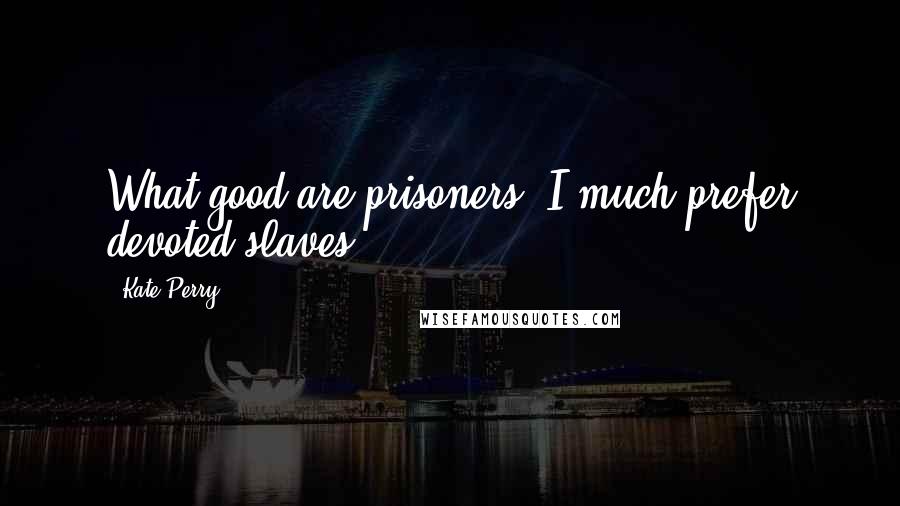 Kate Perry Quotes: What good are prisoners? I much prefer devoted slaves.