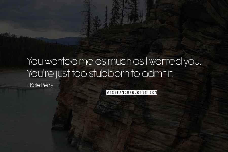 Kate Perry Quotes: You wanted me as much as I wanted you. You're just too stubborn to admit it.