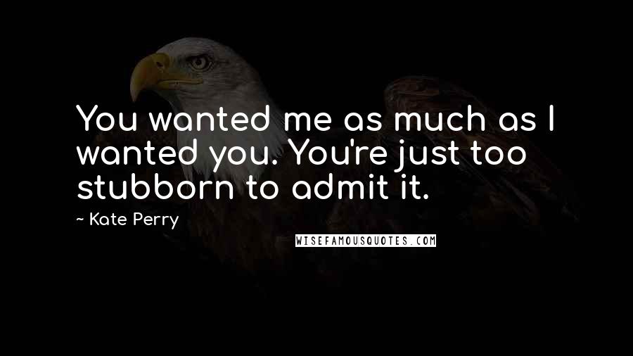 Kate Perry Quotes: You wanted me as much as I wanted you. You're just too stubborn to admit it.