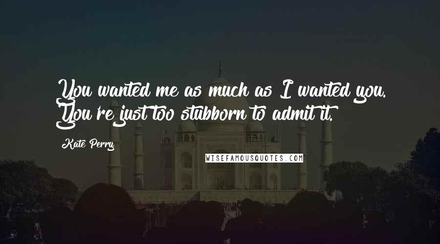 Kate Perry Quotes: You wanted me as much as I wanted you. You're just too stubborn to admit it.